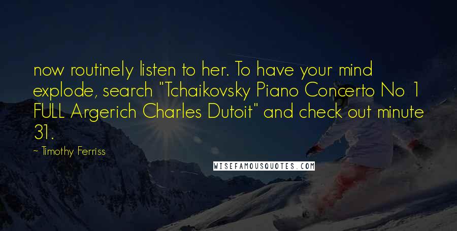 Timothy Ferriss Quotes: now routinely listen to her. To have your mind explode, search "Tchaikovsky Piano Concerto No 1 FULL Argerich Charles Dutoit" and check out minute 31.