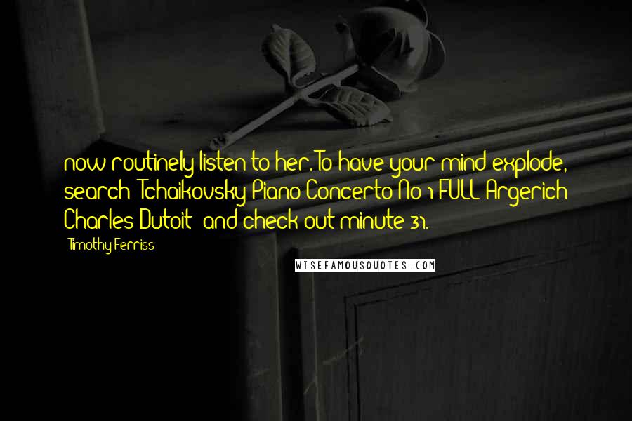 Timothy Ferriss Quotes: now routinely listen to her. To have your mind explode, search "Tchaikovsky Piano Concerto No 1 FULL Argerich Charles Dutoit" and check out minute 31.