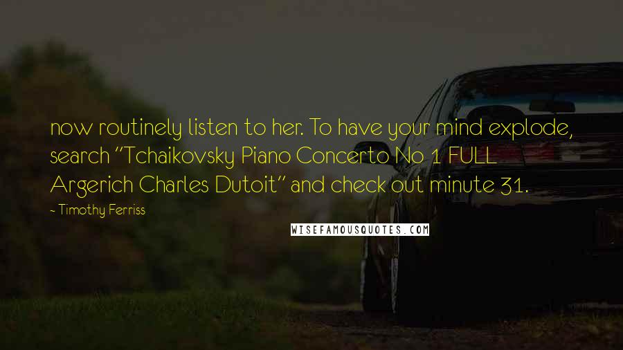 Timothy Ferriss Quotes: now routinely listen to her. To have your mind explode, search "Tchaikovsky Piano Concerto No 1 FULL Argerich Charles Dutoit" and check out minute 31.