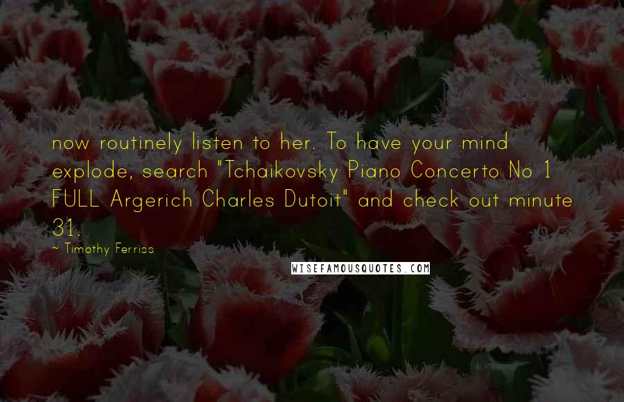 Timothy Ferriss Quotes: now routinely listen to her. To have your mind explode, search "Tchaikovsky Piano Concerto No 1 FULL Argerich Charles Dutoit" and check out minute 31.