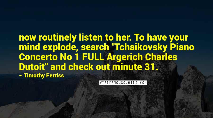 Timothy Ferriss Quotes: now routinely listen to her. To have your mind explode, search "Tchaikovsky Piano Concerto No 1 FULL Argerich Charles Dutoit" and check out minute 31.