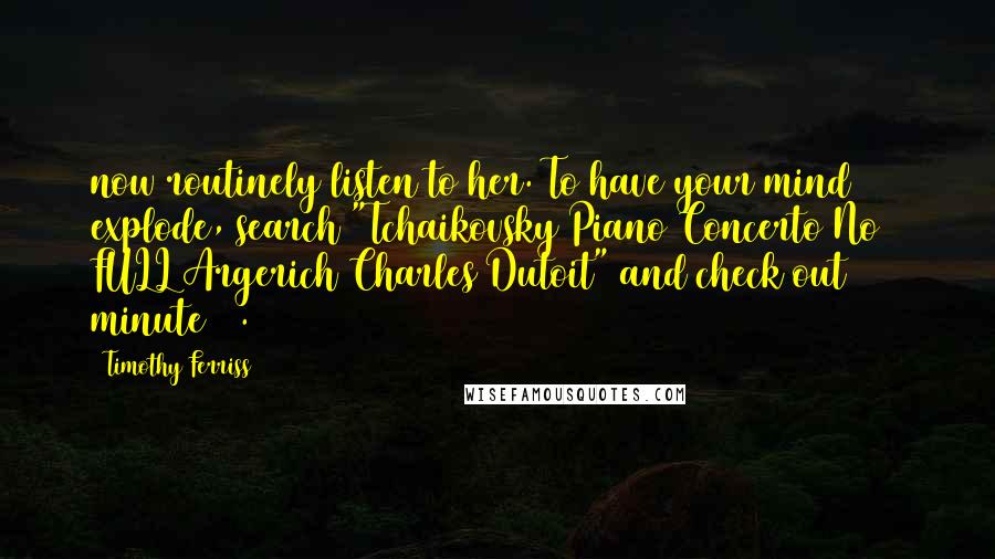 Timothy Ferriss Quotes: now routinely listen to her. To have your mind explode, search "Tchaikovsky Piano Concerto No 1 FULL Argerich Charles Dutoit" and check out minute 31.