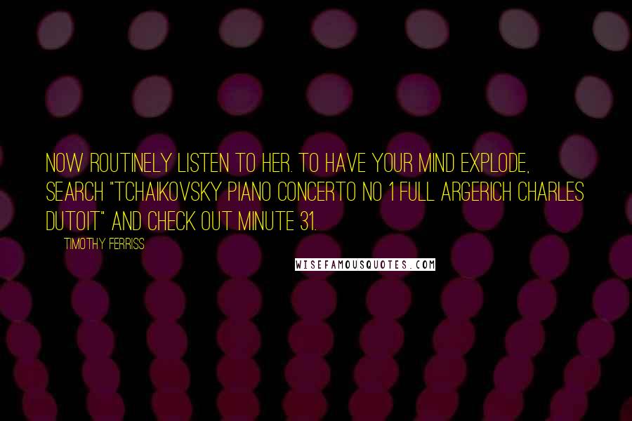 Timothy Ferriss Quotes: now routinely listen to her. To have your mind explode, search "Tchaikovsky Piano Concerto No 1 FULL Argerich Charles Dutoit" and check out minute 31.