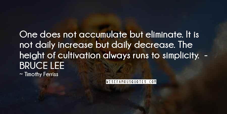 Timothy Ferriss Quotes: One does not accumulate but eliminate. It is not daily increase but daily decrease. The height of cultivation always runs to simplicity.  - BRUCE LEE