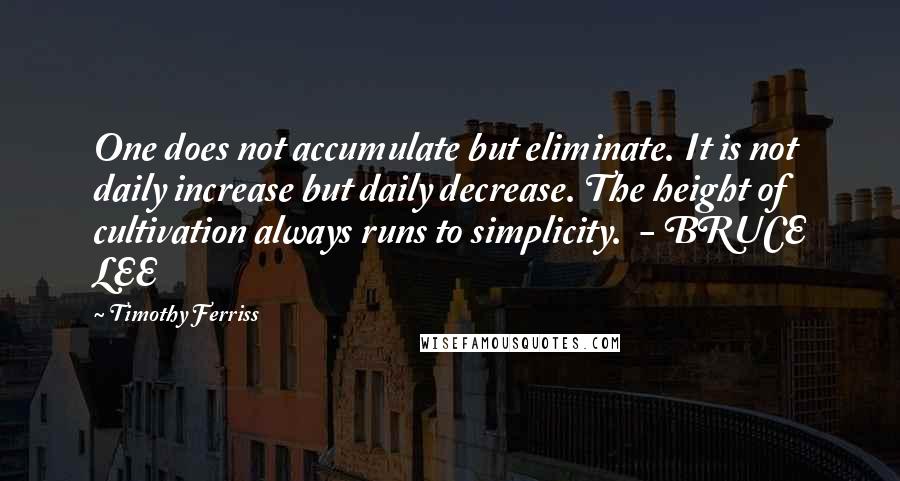 Timothy Ferriss Quotes: One does not accumulate but eliminate. It is not daily increase but daily decrease. The height of cultivation always runs to simplicity.  - BRUCE LEE