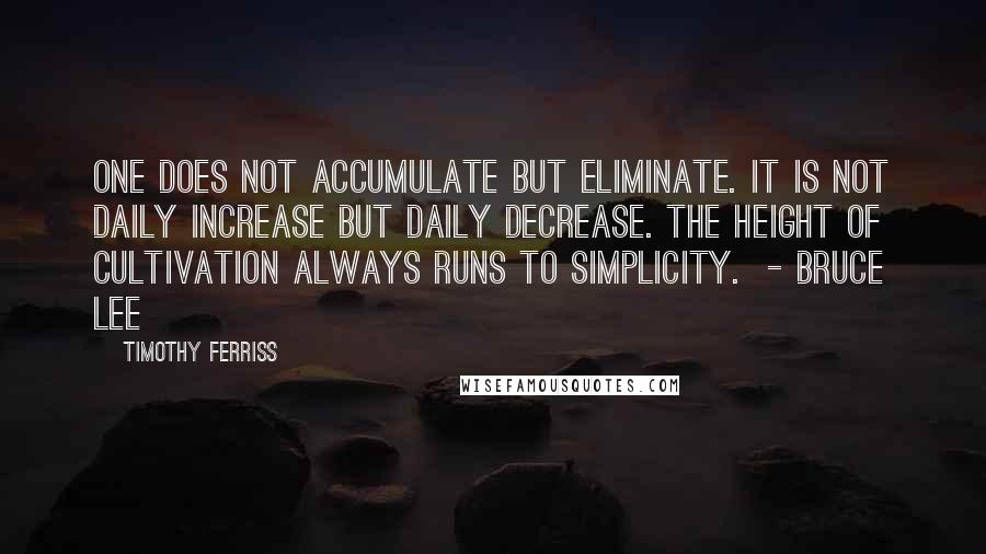 Timothy Ferriss Quotes: One does not accumulate but eliminate. It is not daily increase but daily decrease. The height of cultivation always runs to simplicity.  - BRUCE LEE