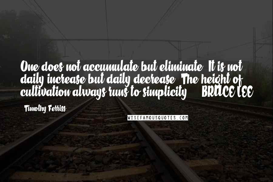 Timothy Ferriss Quotes: One does not accumulate but eliminate. It is not daily increase but daily decrease. The height of cultivation always runs to simplicity.  - BRUCE LEE