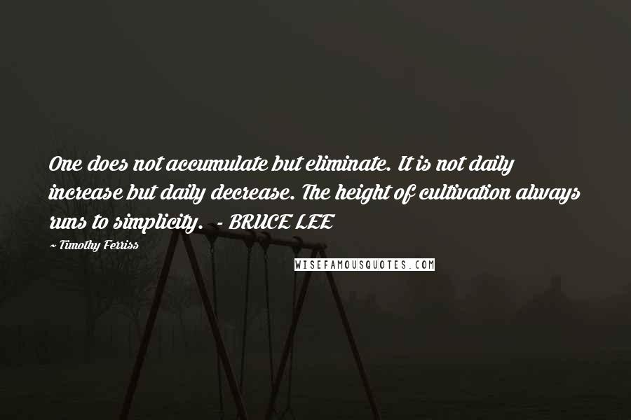 Timothy Ferriss Quotes: One does not accumulate but eliminate. It is not daily increase but daily decrease. The height of cultivation always runs to simplicity.  - BRUCE LEE