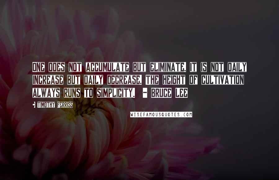 Timothy Ferriss Quotes: One does not accumulate but eliminate. It is not daily increase but daily decrease. The height of cultivation always runs to simplicity.  - BRUCE LEE