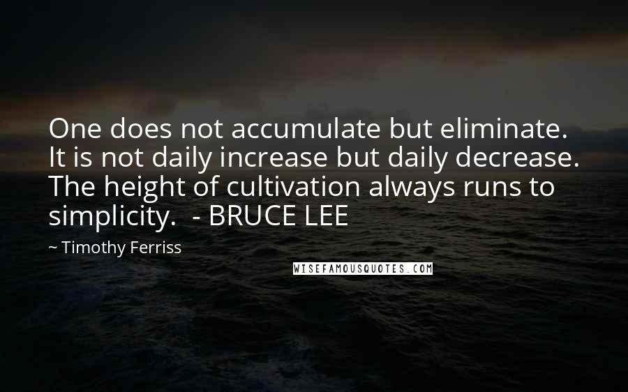 Timothy Ferriss Quotes: One does not accumulate but eliminate. It is not daily increase but daily decrease. The height of cultivation always runs to simplicity.  - BRUCE LEE