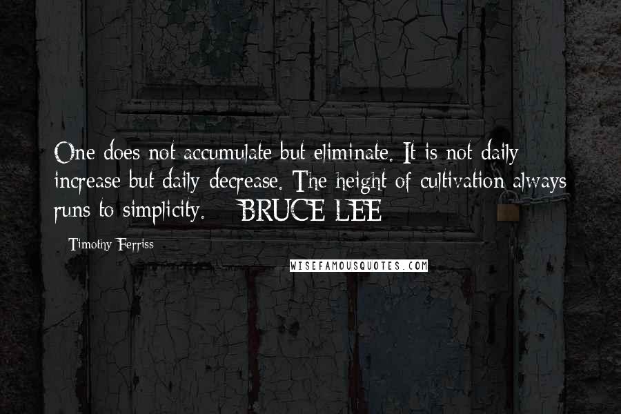 Timothy Ferriss Quotes: One does not accumulate but eliminate. It is not daily increase but daily decrease. The height of cultivation always runs to simplicity.  - BRUCE LEE