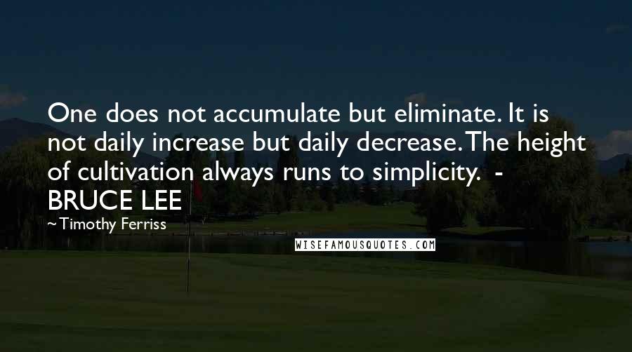 Timothy Ferriss Quotes: One does not accumulate but eliminate. It is not daily increase but daily decrease. The height of cultivation always runs to simplicity.  - BRUCE LEE