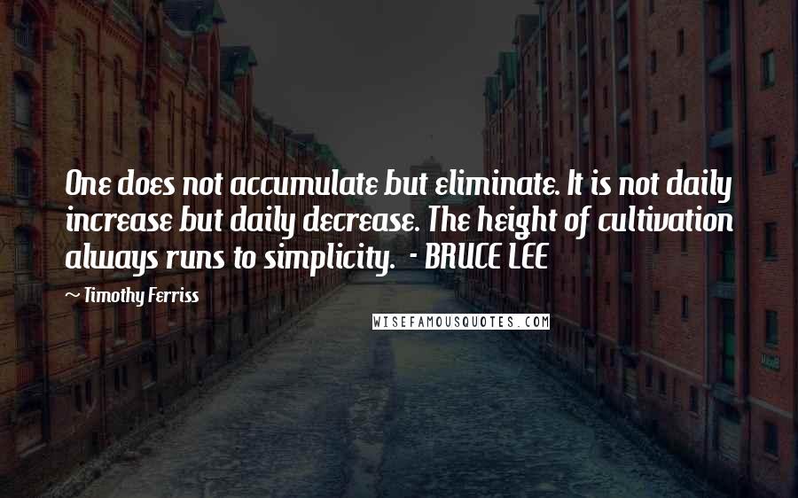 Timothy Ferriss Quotes: One does not accumulate but eliminate. It is not daily increase but daily decrease. The height of cultivation always runs to simplicity.  - BRUCE LEE