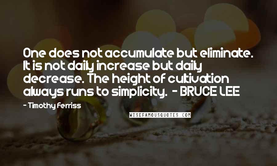 Timothy Ferriss Quotes: One does not accumulate but eliminate. It is not daily increase but daily decrease. The height of cultivation always runs to simplicity.  - BRUCE LEE