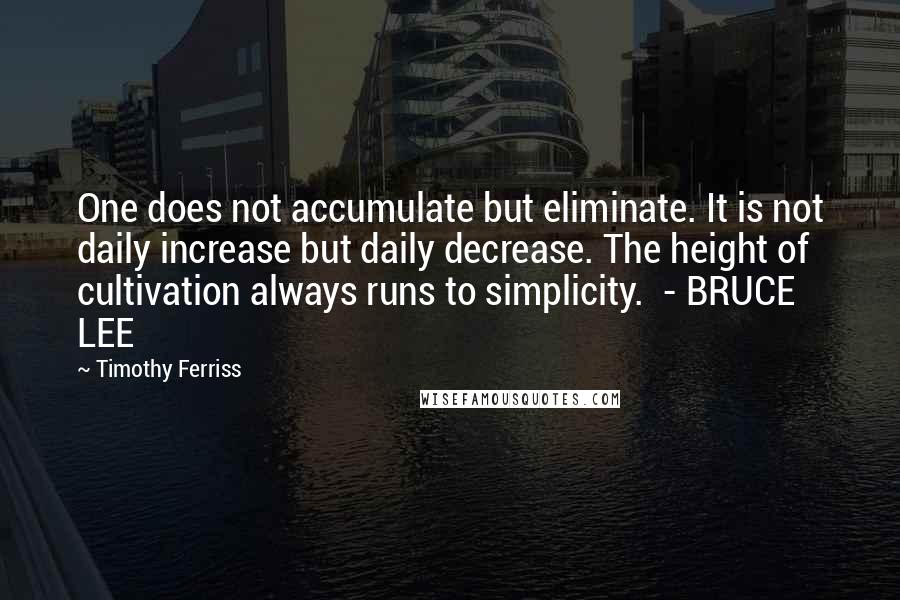 Timothy Ferriss Quotes: One does not accumulate but eliminate. It is not daily increase but daily decrease. The height of cultivation always runs to simplicity.  - BRUCE LEE