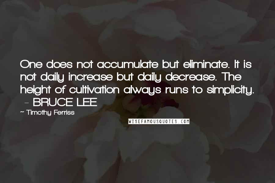 Timothy Ferriss Quotes: One does not accumulate but eliminate. It is not daily increase but daily decrease. The height of cultivation always runs to simplicity.  - BRUCE LEE