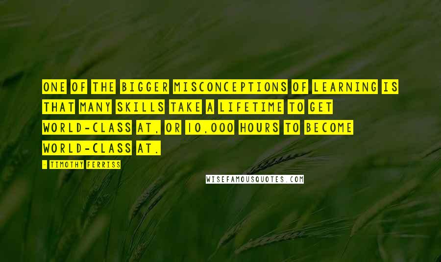 Timothy Ferriss Quotes: One of the bigger misconceptions of learning is that many skills take a lifetime to get world-class at, or 10,000 hours to become world-class at.