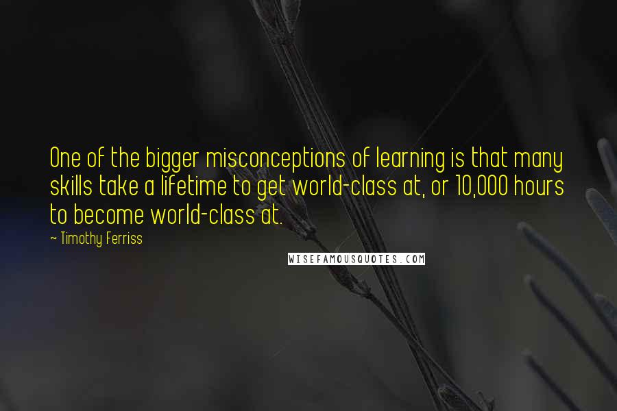 Timothy Ferriss Quotes: One of the bigger misconceptions of learning is that many skills take a lifetime to get world-class at, or 10,000 hours to become world-class at.