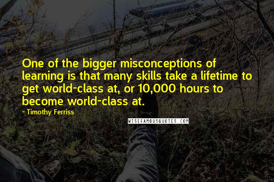 Timothy Ferriss Quotes: One of the bigger misconceptions of learning is that many skills take a lifetime to get world-class at, or 10,000 hours to become world-class at.