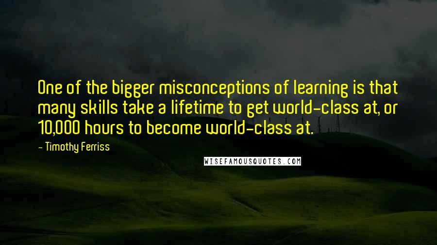 Timothy Ferriss Quotes: One of the bigger misconceptions of learning is that many skills take a lifetime to get world-class at, or 10,000 hours to become world-class at.