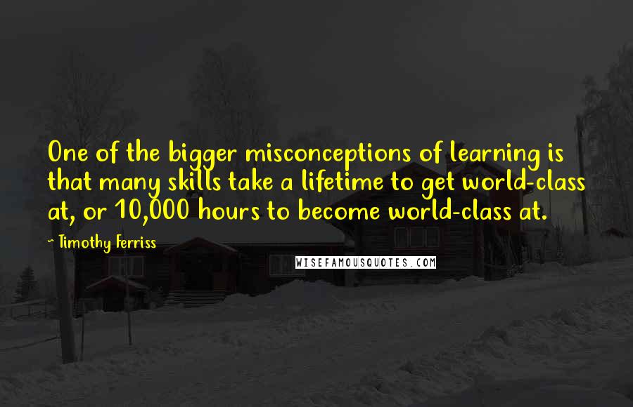 Timothy Ferriss Quotes: One of the bigger misconceptions of learning is that many skills take a lifetime to get world-class at, or 10,000 hours to become world-class at.