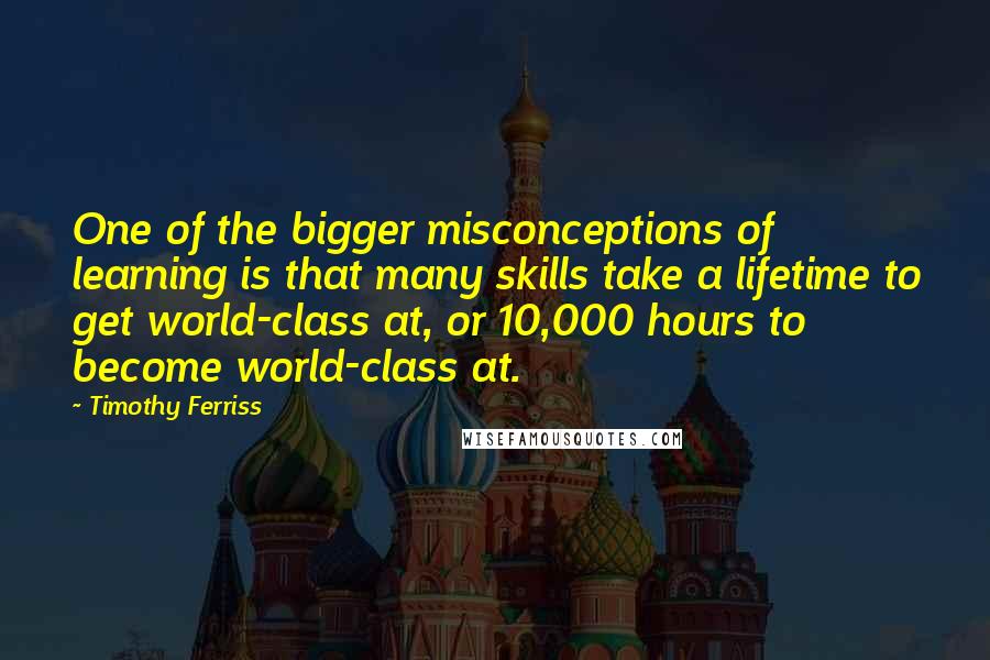 Timothy Ferriss Quotes: One of the bigger misconceptions of learning is that many skills take a lifetime to get world-class at, or 10,000 hours to become world-class at.