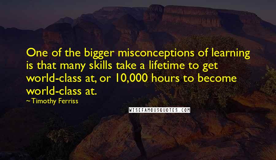 Timothy Ferriss Quotes: One of the bigger misconceptions of learning is that many skills take a lifetime to get world-class at, or 10,000 hours to become world-class at.