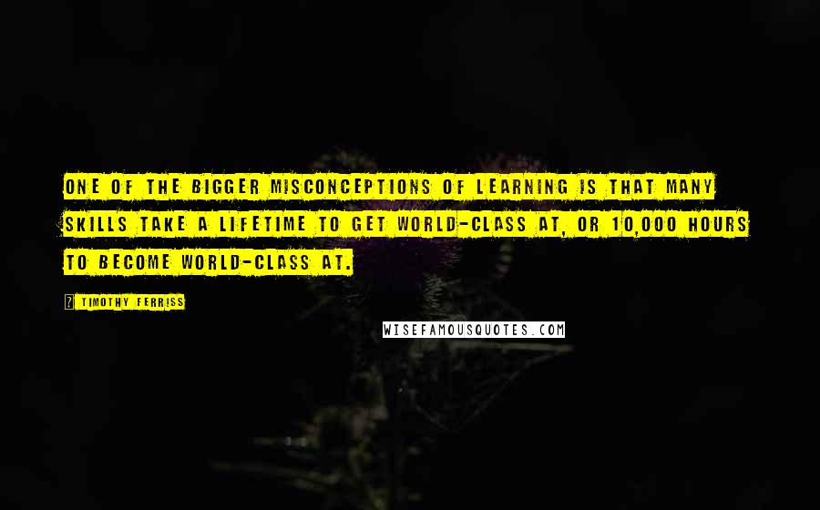 Timothy Ferriss Quotes: One of the bigger misconceptions of learning is that many skills take a lifetime to get world-class at, or 10,000 hours to become world-class at.