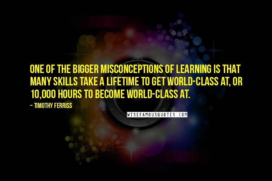 Timothy Ferriss Quotes: One of the bigger misconceptions of learning is that many skills take a lifetime to get world-class at, or 10,000 hours to become world-class at.