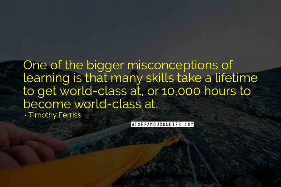 Timothy Ferriss Quotes: One of the bigger misconceptions of learning is that many skills take a lifetime to get world-class at, or 10,000 hours to become world-class at.