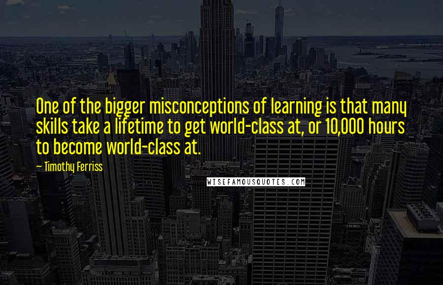 Timothy Ferriss Quotes: One of the bigger misconceptions of learning is that many skills take a lifetime to get world-class at, or 10,000 hours to become world-class at.