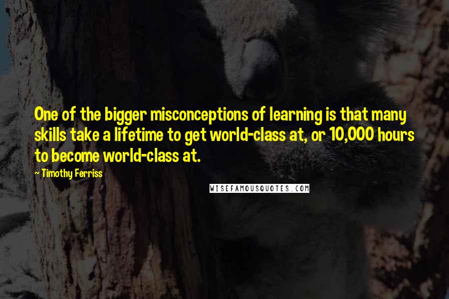 Timothy Ferriss Quotes: One of the bigger misconceptions of learning is that many skills take a lifetime to get world-class at, or 10,000 hours to become world-class at.