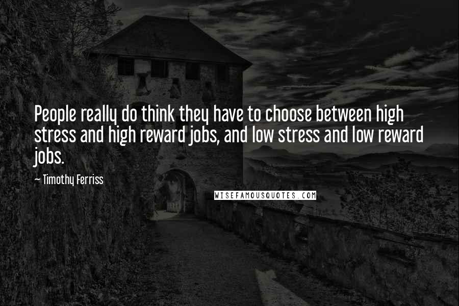 Timothy Ferriss Quotes: People really do think they have to choose between high stress and high reward jobs, and low stress and low reward jobs.