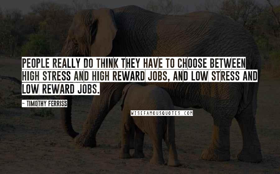 Timothy Ferriss Quotes: People really do think they have to choose between high stress and high reward jobs, and low stress and low reward jobs.