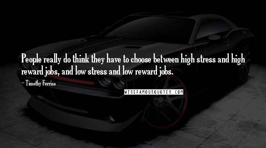 Timothy Ferriss Quotes: People really do think they have to choose between high stress and high reward jobs, and low stress and low reward jobs.