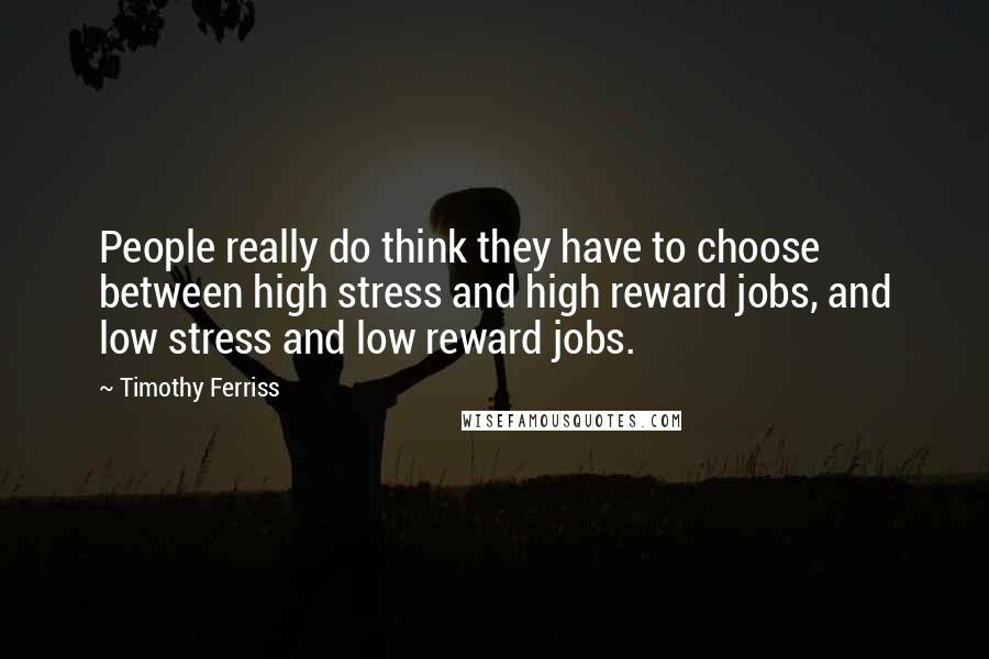 Timothy Ferriss Quotes: People really do think they have to choose between high stress and high reward jobs, and low stress and low reward jobs.