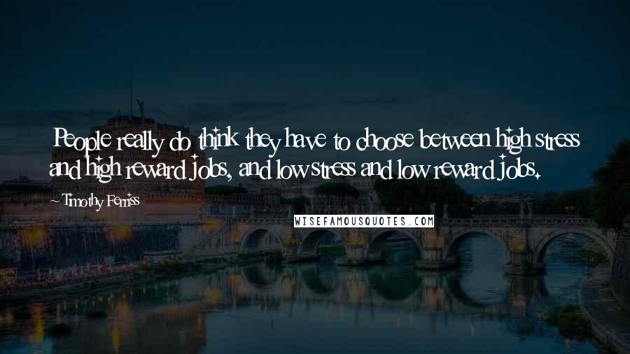 Timothy Ferriss Quotes: People really do think they have to choose between high stress and high reward jobs, and low stress and low reward jobs.