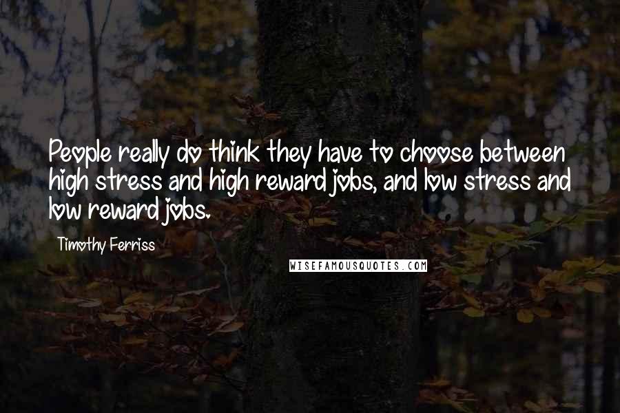 Timothy Ferriss Quotes: People really do think they have to choose between high stress and high reward jobs, and low stress and low reward jobs.
