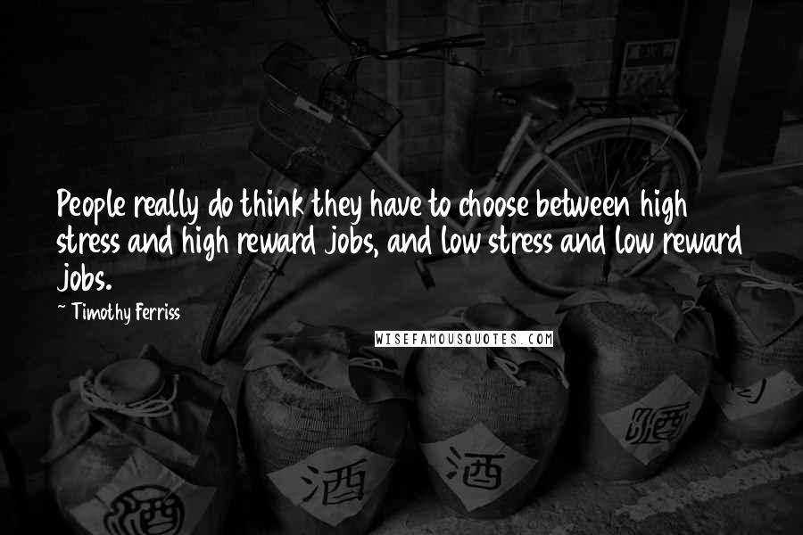 Timothy Ferriss Quotes: People really do think they have to choose between high stress and high reward jobs, and low stress and low reward jobs.