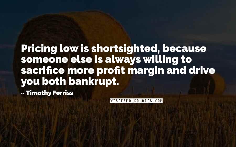 Timothy Ferriss Quotes: Pricing low is shortsighted, because someone else is always willing to sacrifice more profit margin and drive you both bankrupt.