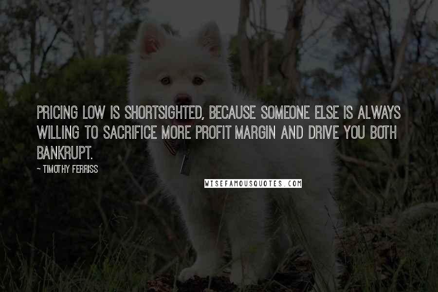 Timothy Ferriss Quotes: Pricing low is shortsighted, because someone else is always willing to sacrifice more profit margin and drive you both bankrupt.