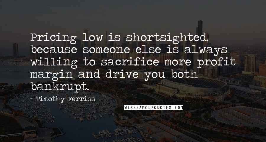 Timothy Ferriss Quotes: Pricing low is shortsighted, because someone else is always willing to sacrifice more profit margin and drive you both bankrupt.