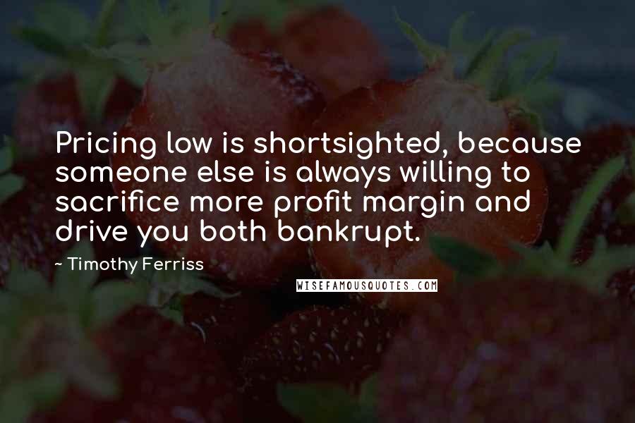 Timothy Ferriss Quotes: Pricing low is shortsighted, because someone else is always willing to sacrifice more profit margin and drive you both bankrupt.