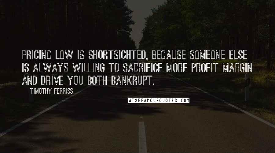 Timothy Ferriss Quotes: Pricing low is shortsighted, because someone else is always willing to sacrifice more profit margin and drive you both bankrupt.