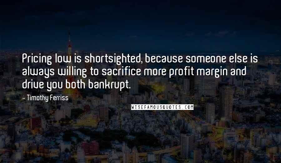 Timothy Ferriss Quotes: Pricing low is shortsighted, because someone else is always willing to sacrifice more profit margin and drive you both bankrupt.