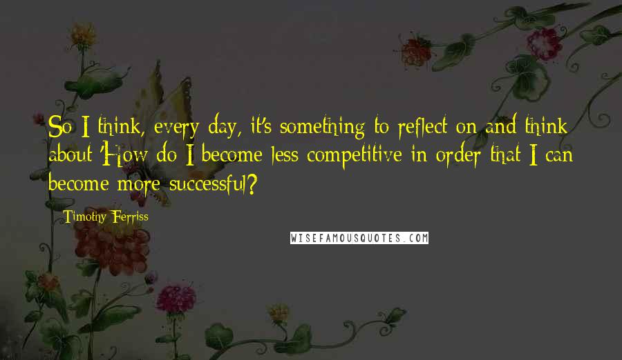 Timothy Ferriss Quotes: So I think, every day, it's something to reflect on and think about 'How do I become less competitive in order that I can become more successful?