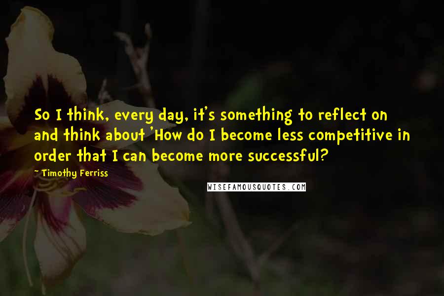 Timothy Ferriss Quotes: So I think, every day, it's something to reflect on and think about 'How do I become less competitive in order that I can become more successful?