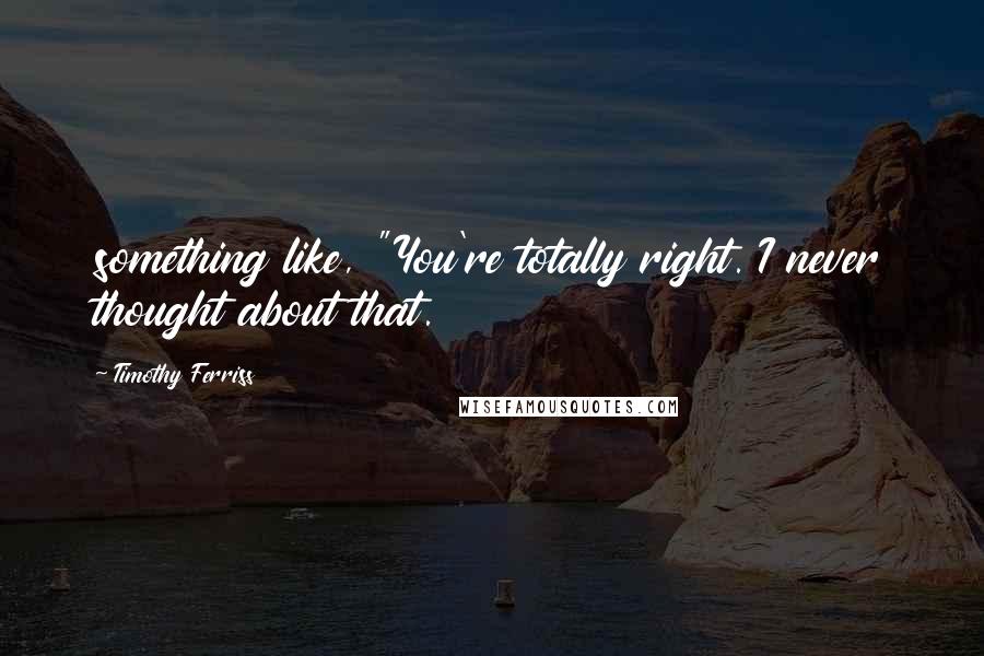 Timothy Ferriss Quotes: something like, "You're totally right. I never thought about that.