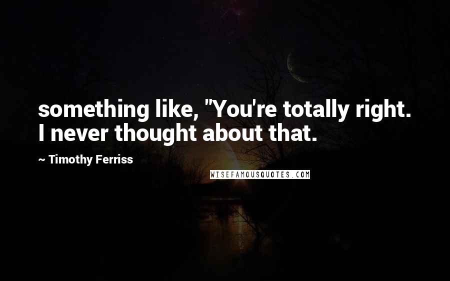 Timothy Ferriss Quotes: something like, "You're totally right. I never thought about that.