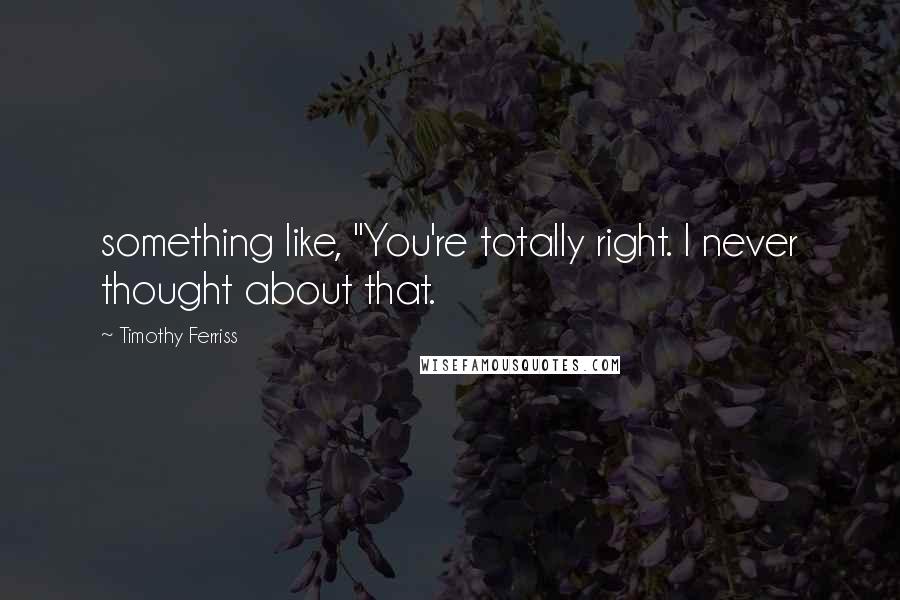 Timothy Ferriss Quotes: something like, "You're totally right. I never thought about that.